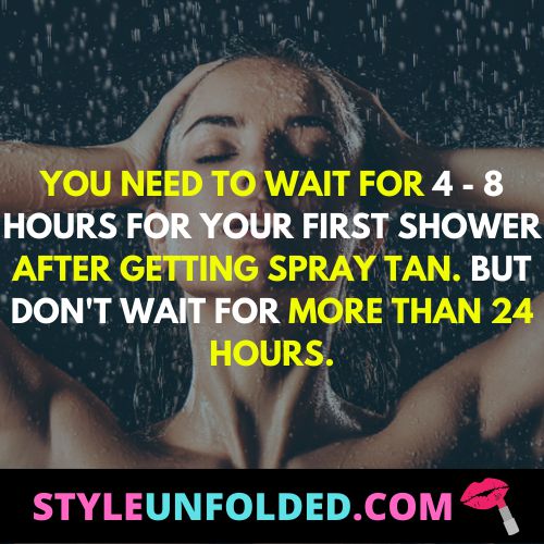 you need to wait for 4 - 8 hours for your first shower after getting spray tan. but don't wait for more than 24 hours.